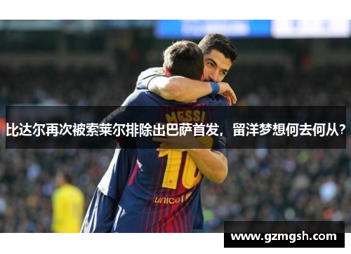 比达尔再次被索莱尔排除出巴萨首发，留洋梦想何去何从？