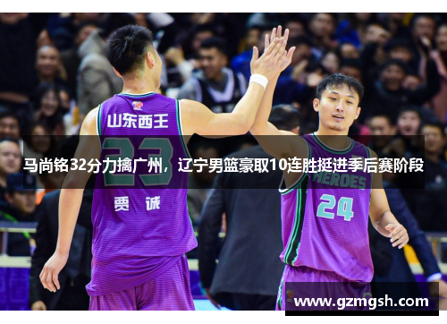 马尚铭32分力擒广州，辽宁男篮豪取10连胜挺进季后赛阶段